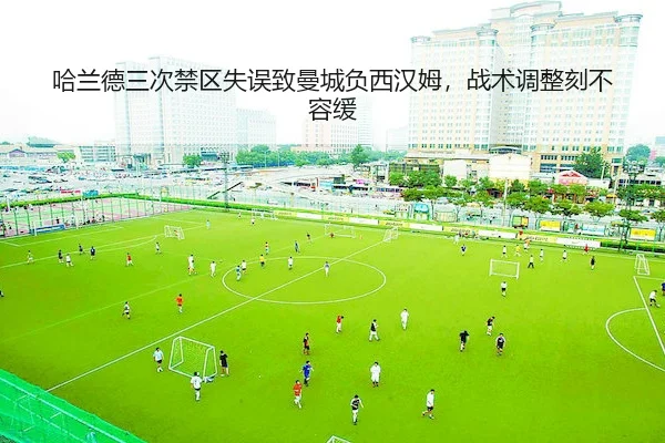 哈兰德三次禁区失误致曼城负西汉姆，战术调整刻不容缓（yabo）